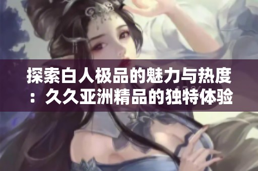 探索白人极品的魅力与热度：久久亚洲精品的独特体验