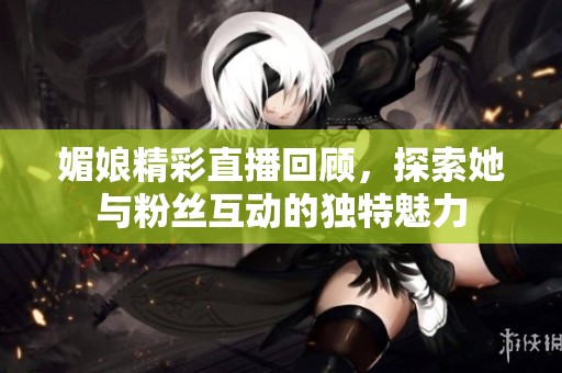 媚娘精彩直播回顾，探索她与粉丝互动的独特魅力