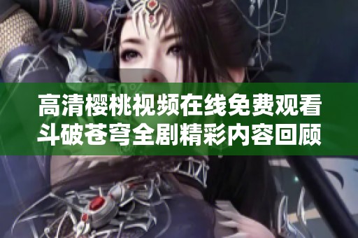高清樱桃视频在线免费观看斗破苍穹全剧精彩内容回顾