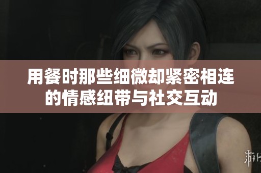 用餐时那些细微却紧密相连的情感纽带与社交互动