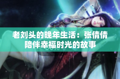 老刘头的晚年生活：张倩倩陪伴幸福时光的故事