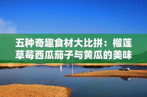 五种奇趣食材大比拼：榴莲草莓西瓜茄子与黄瓜的美味对决