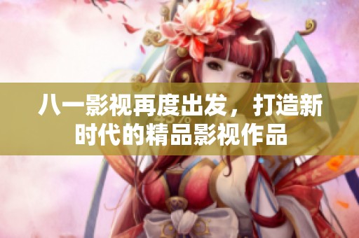 八一影视再度出发，打造新时代的精品影视作品