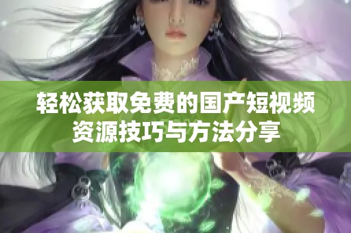 轻松获取免费的国产短视频资源技巧与方法分享
