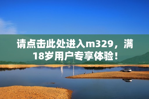请点击此处进入m329，满18岁用户专享体验！