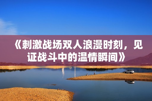 《刺激战场双人浪漫时刻，见证战斗中的温情瞬间》
