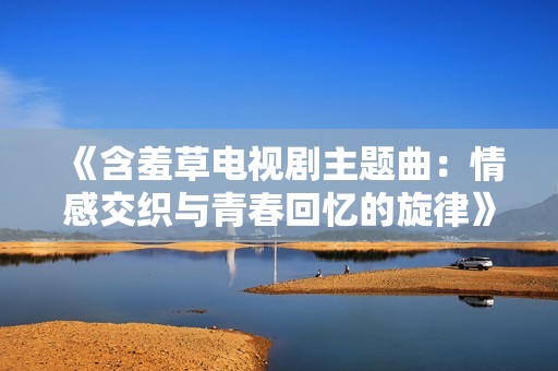 《含羞草电视剧主题曲：情感交织与青春回忆的旋律》