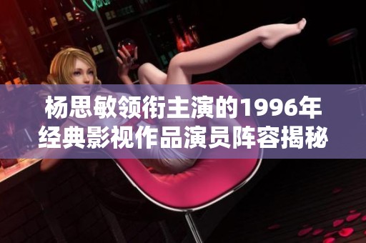 杨思敏领衔主演的1996年经典影视作品演员阵容揭秘