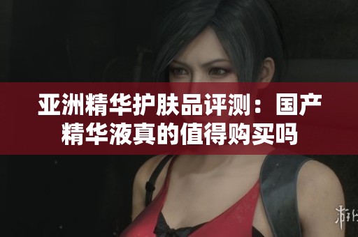 亚洲精华护肤品评测：国产精华液真的值得购买吗
