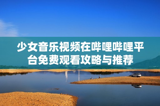 少女音乐视频在哔哩哔哩平台免费观看攻略与推荐