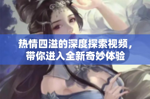 热情四溢的深度探索视频，带你进入全新奇妙体验