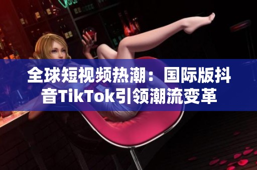 全球短视频热潮：国际版抖音TikTok引领潮流变革