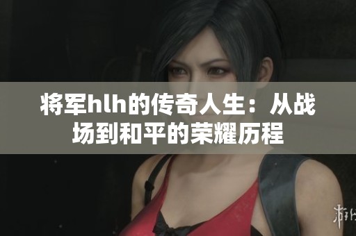 将军hlh的传奇人生：从战场到和平的荣耀历程