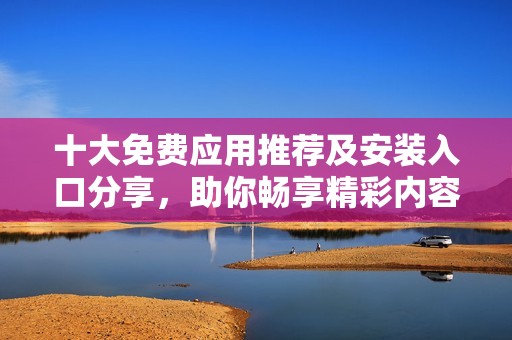 十大免费应用推荐及安装入口分享，助你畅享精彩内容