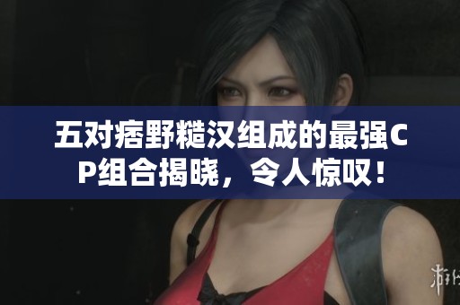 五对痞野糙汉组成的最强CP组合揭晓，令人惊叹！