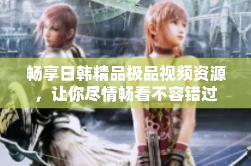 畅享日韩精品极品视频资源，让你尽情畅看不容错过