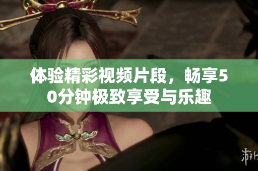 体验精彩视频片段，畅享50分钟极致享受与乐趣