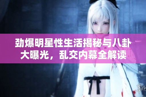 劲爆明星性生活揭秘与八卦大曝光，乱交内幕全解读