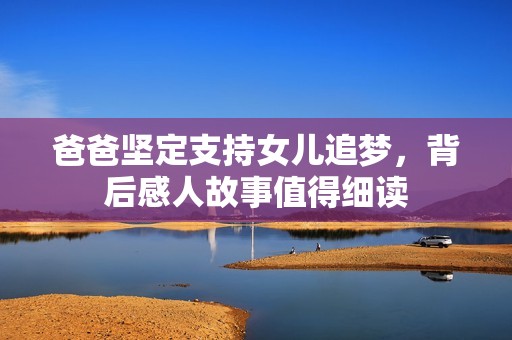 爸爸坚定支持女儿追梦，背后感人故事值得细读