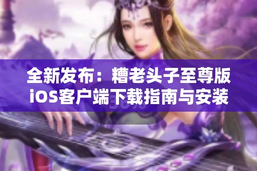 全新发布：糟老头子至尊版iOS客户端下载指南与安装方法