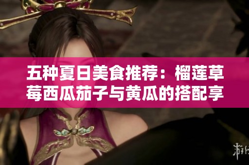 五种夏日美食推荐：榴莲草莓西瓜茄子与黄瓜的搭配享受