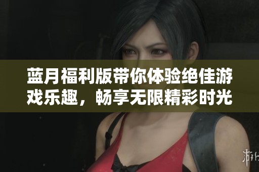 蓝月福利版带你体验绝佳游戏乐趣，畅享无限精彩时光