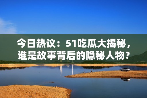 今日热议：51吃瓜大揭秘，谁是故事背后的隐秘人物？