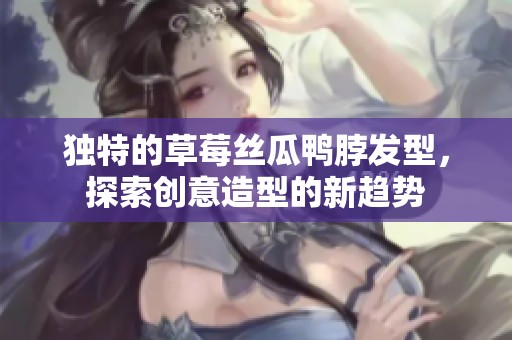 独特的草莓丝瓜鸭脖发型，探索创意造型的新趋势