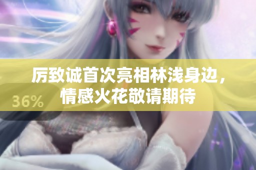 厉致诚首次亮相林浅身边，情感火花敬请期待