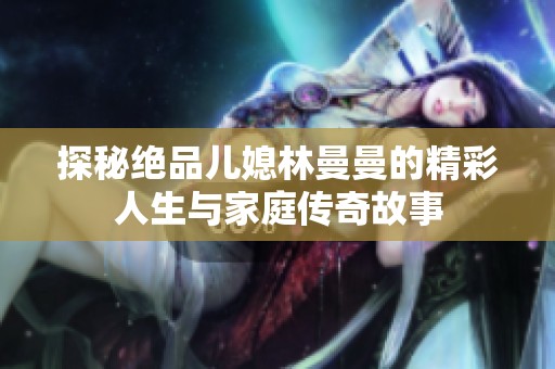 探秘绝品儿媳林曼曼的精彩人生与家庭传奇故事