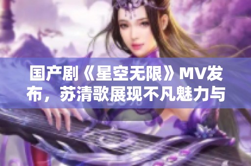 国产剧《星空无限》MV发布，苏清歌展现不凡魅力与激情