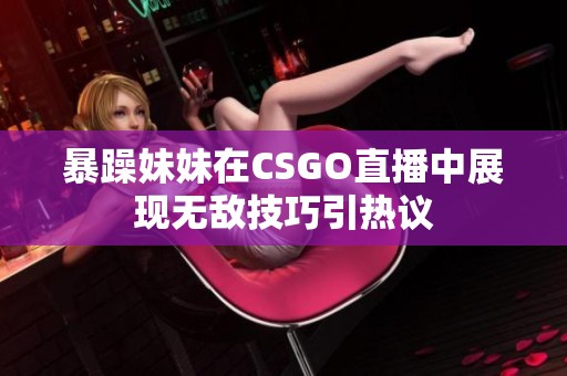 暴躁妹妹在CSGO直播中展现无敌技巧引热议