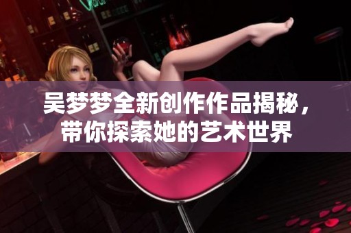 吴梦梦全新创作作品揭秘，带你探索她的艺术世界