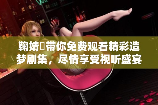 鞠婧祎带你免费观看精彩造梦剧集，尽情享受视听盛宴