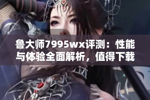 鲁大师7995wx评测：性能与体验全面解析，值得下载吗