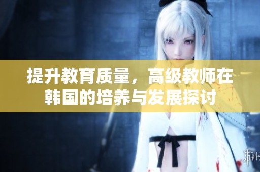提升教育质量，高级教师在韩国的培养与发展探讨