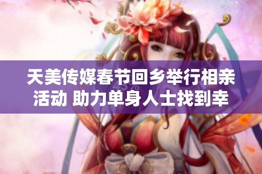 天美传媒春节回乡举行相亲活动 助力单身人士找到幸福伴侣