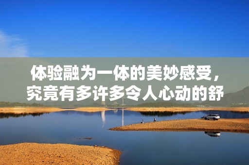 体验融为一体的美妙感受，究竟有多许多令人心动的舒适体验