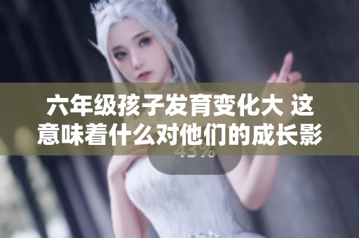 六年级孩子发育变化大 这意味着什么对他们的成长影响