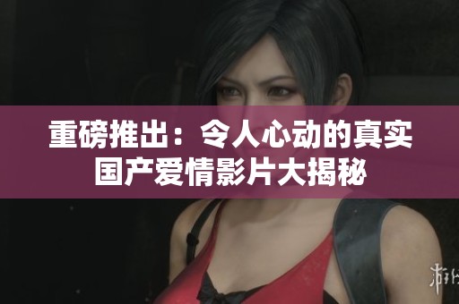 重磅推出：令人心动的真实国产爱情影片大揭秘