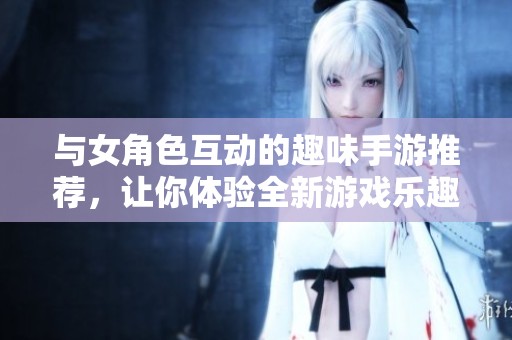 与女角色互动的趣味手游推荐，让你体验全新游戏乐趣