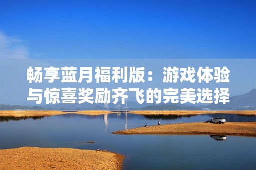 畅享蓝月福利版：游戏体验与惊喜奖励齐飞的完美选择