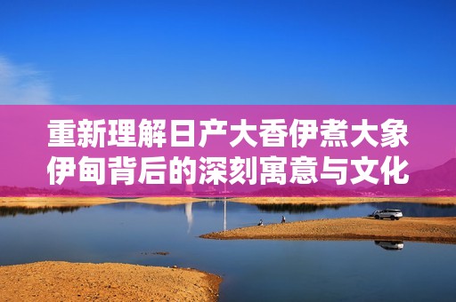 重新理解日产大香伊煮大象伊甸背后的深刻寓意与文化价值