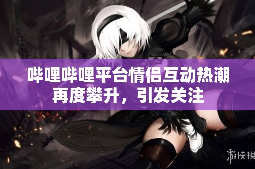 哔哩哔哩平台情侣互动热潮再度攀升，引发关注