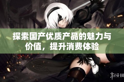 探索国产优质产品的魅力与价值，提升消费体验