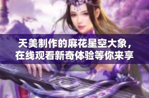 天美制作的麻花星空大象，在线观看新奇体验等你来享受