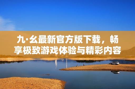 九·幺最新官方版下载，畅享极致游戏体验与精彩内容