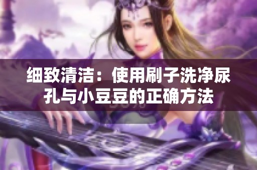 细致清洁：使用刷子洗净尿孔与小豆豆的正确方法