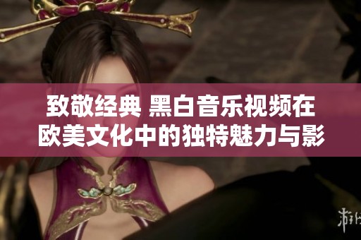 致敬经典 黑白音乐视频在欧美文化中的独特魅力与影响
