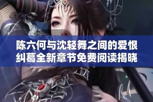 陈六何与沈轻舞之间的爱恨纠葛全新章节免费阅读揭晓